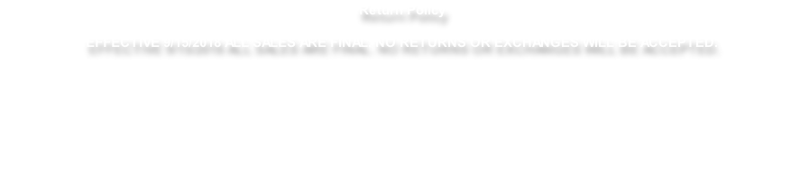 Return Policy  EFFECTIVE 9/15/2018 ALL SALES ARE FINAL. NO RETURNS OR EXCHANGES WILL BE ACCEPTED.